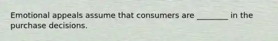 Emotional appeals assume that consumers are ________ in the purchase decisions.