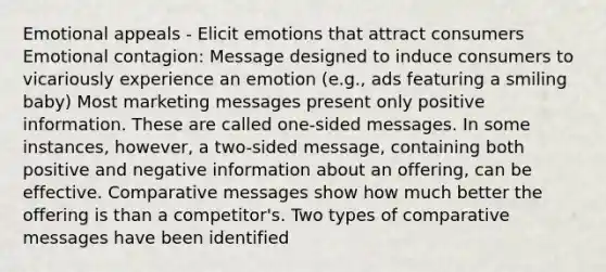 Emotional appeals - Elicit emotions that attract consumers Emotional contagion: Message designed to induce consumers to vicariously experience an emotion (e.g., ads featuring a smiling baby) Most marketing messages present only positive information. These are called one-sided messages. In some instances, however, a two-sided message, containing both positive and negative information about an offering, can be effective. Comparative messages show how much better the offering is than a competitor's. Two types of comparative messages have been identified