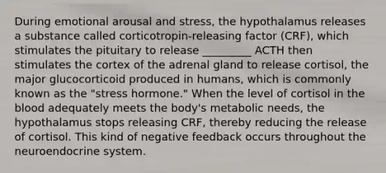 During emotional arousal and stress, the hypothalamus releases a substance called corticotropin-releasing factor (CRF), which stimulates the pituitary to release _________ ACTH then stimulates the cortex of the adrenal gland to release cortisol, the major glucocorticoid produced in humans, which is commonly known as the "stress hormone." When the level of cortisol in the blood adequately meets the body's metabolic needs, the hypothalamus stops releasing CRF, thereby reducing the release of cortisol. This kind of negative feedback occurs throughout the neuroendocrine system.