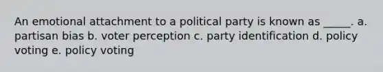 An emotional attachment to a political party is known as _____. a. partisan bias b. voter perception c. party identification d. policy voting e. policy voting