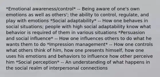 *Emotional awareness/control* -- Being aware of one's own emotions as well as others'; the ability to control, regulate, and play with emotions *Social adaptability* -- How one behaves in social situations; people with high social adaptability know what behavior is required of them in various situations *Persuasion and social influence* -- How one influences others to do what he wants them to do *Impression management* -- How one controls what others think of him, how one presents himself, how one uses his emotions and behaviors to influence how other perceive him *Social perception* -- An understanding of what happens in the social realm of interpersonal connections