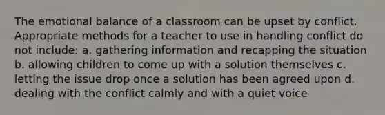 The emotional balance of a classroom can be upset by conflict. Appropriate methods for a teacher to use in handling conflict do not include: a. gathering information and recapping the situation b. allowing children to come up with a solution themselves c. letting the issue drop once a solution has been agreed upon d. dealing with the conflict calmly and with a quiet voice