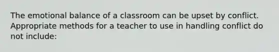 The emotional balance of a classroom can be upset by conflict. Appropriate methods for a teacher to use in handling conflict do not include: