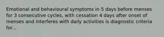 Emotional and behavioural symptoms in 5 days before menses for 3 consecutive cycles, with cessation 4 days after onset of menses and interferes with daily activities is diagnostic criteria for...