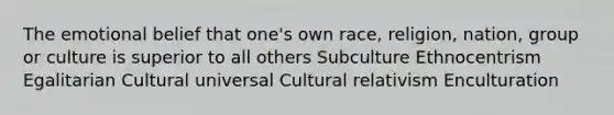 The emotional belief that one's own race, religion, nation, group or culture is superior to all others Subculture Ethnocentrism Egalitarian Cultural universal Cultural relativism Enculturation