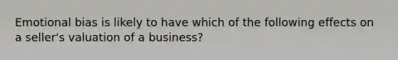 Emotional bias is likely to have which of the following effects on a seller's valuation of a business?