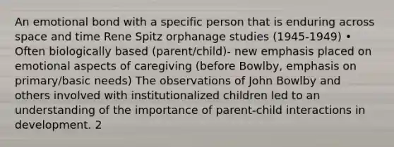 An emotional bond with a specific person that is enduring across space and time Rene Spitz orphanage studies (1945-1949) • Often biologically based (parent/child)- new emphasis placed on emotional aspects of caregiving (before Bowlby, emphasis on primary/basic needs) The observations of John Bowlby and others involved with institutionalized children led to an understanding of the importance of parent-child interactions in development. 2