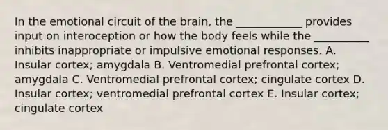 In the emotional circuit of the brain, the ____________ provides input on interoception or how the body feels while the __________ inhibits inappropriate or impulsive emotional responses. A. Insular cortex; amygdala B. Ventromedial prefrontal cortex; amygdala C. Ventromedial prefrontal cortex; cingulate cortex D. Insular cortex; ventromedial prefrontal cortex E. Insular cortex; cingulate cortex