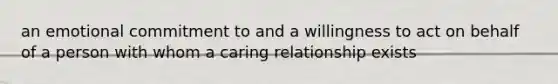 an emotional commitment to and a willingness to act on behalf of a person with whom a caring relationship exists