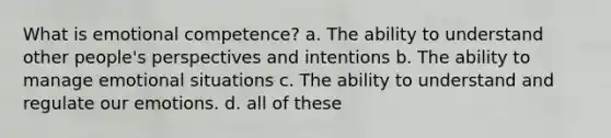 What is emotional competence? a. The ability to understand other people's perspectives and intentions b. The ability to manage emotional situations c. The ability to understand and regulate our emotions. d. all of these