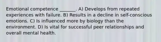Emotional competence _______. A) Develops from repeated experiences with failure. B) Results in a decline in self-conscious emotions. C) Is influenced more by biology than the environment. D) Is vital for successful peer relationships and overall mental health.