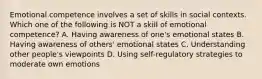 Emotional competence involves a set of skills in social contexts. Which one of the following is NOT a skill of emotional competence? A. Having awareness of one's emotional states B. Having awareness of others' emotional states C. Understanding other people's viewpoints D. Using self-regulatory strategies to moderate own emotions