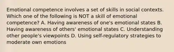 Emotional competence involves a set of skills in social contexts. Which one of the following is NOT a skill of emotional competence? A. Having awareness of one's emotional states B. Having awareness of others' emotional states C. Understanding other people's viewpoints D. Using self-regulatory strategies to moderate own emotions