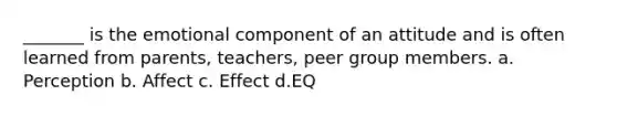 _______ is the emotional component of an attitude and is often learned from parents, teachers, peer group members. a. Perception b. Affect c. Effect d.EQ