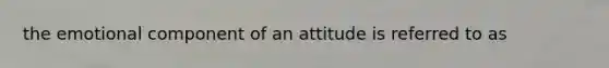 the emotional component of an attitude is referred to as