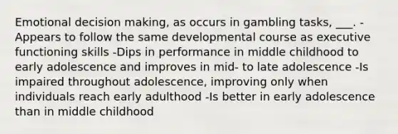 Emotional decision making, as occurs in gambling tasks, ___. -Appears to follow the same developmental course as executive functioning skills -Dips in performance in middle childhood to early adolescence and improves in mid- to late adolescence -Is impaired throughout adolescence, improving only when individuals reach early adulthood -Is better in early adolescence than in middle childhood