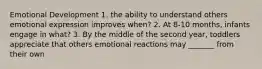 Emotional Development 1. the ability to understand others emotional expression improves when? 2. At 8-10 months, infants engage in what? 3. By the middle of the second year, toddlers appreciate that others emotional reactions may _______ from their own