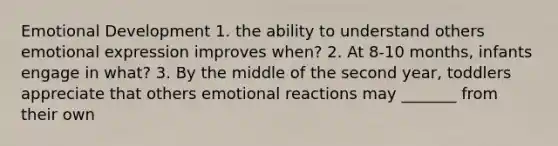 Emotional Development 1. the ability to understand others emotional expression improves when? 2. At 8-10 months, infants engage in what? 3. By the middle of the second year, toddlers appreciate that others emotional reactions may _______ from their own