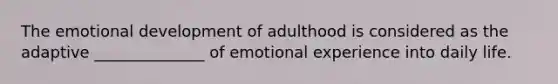 The emotional development of adulthood is considered as the adaptive ______________ of emotional experience into daily life.