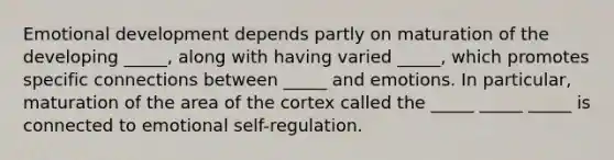 Emotional development depends partly on maturation of the developing _____, along with having varied _____, which promotes specific connections between _____ and emotions. In particular, maturation of the area of the cortex called the _____ _____ _____ is connected to emotional self-regulation.