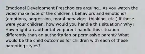 Emotional Development Preschoolers arguing...As you watch the video make note of the children's behaviors and emotions? (emotions, aggression, moral behaviors, thinking, etc.) If these were your children, how would you handle this situation? Why? How might an authoritative parent handle this situation differently than an authoritarian or permissive parent? What would be the child outcomes for children with each of these parenting styles?