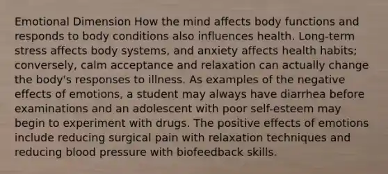 Emotional Dimension How the mind affects body functions and responds to body conditions also influences health. Long-term stress affects body systems, and anxiety affects health habits; conversely, calm acceptance and relaxation can actually change the body's responses to illness. As examples of the negative effects of emotions, a student may always have diarrhea before examinations and an adolescent with poor self-esteem may begin to experiment with drugs. The positive effects of emotions include reducing surgical pain with relaxation techniques and reducing blood pressure with biofeedback skills.