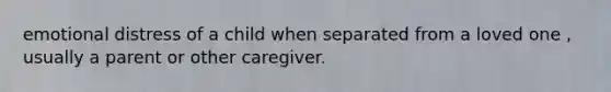 emotional distress of a child when separated from a loved one , usually a parent or other caregiver.