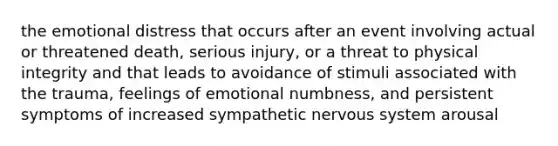 the emotional distress that occurs after an event involving actual or threatened death, serious injury, or a threat to physical integrity and that leads to avoidance of stimuli associated with the trauma, feelings of emotional numbness, and persistent symptoms of increased sympathetic nervous system arousal