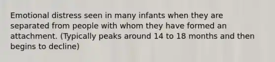 Emotional distress seen in many infants when they are separated from people with whom they have formed an attachment. (Typically peaks around 14 to 18 months and then begins to decline)