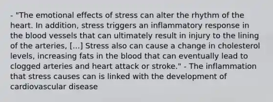 - "The emotional effects of stress can alter the rhythm of the heart. In addition, stress triggers an inflammatory response in the blood vessels that can ultimately result in injury to the lining of the arteries, [...] Stress also can cause a change in cholesterol levels, increasing fats in the blood that can eventually lead to clogged arteries and heart attack or stroke." - The inflammation that stress causes can is linked with the development of cardiovascular disease