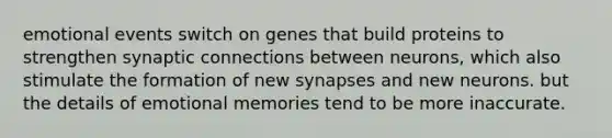 emotional events switch on genes that build proteins to strengthen synaptic connections between neurons, which also stimulate the formation of new synapses and new neurons. but the details of emotional memories tend to be more inaccurate.