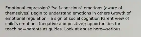 Emotional expression? "self-conscious" emotions (aware of themselves) Begin to understand emotions in others Growth of emotional regulation—a sign of social cognition Parent view of child's emotions (negative and positive); opportunities for teaching—parents as guides. Look at abuse here—serious.