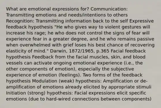 What are emotional expressions for? Communication: Transmitting emotions and needs/intentions to others Recognition: Transmitting information back to the self Expressive feedback hypothesis "He who gives way to violent gestures will increase his rage; he who does not control the signs of fear will experience fear in a greater degree, and he who remains passive when overwhelmed with grief loses his best chance of recovering elasticity of mind." Darwin, 1872/1965, p.365 Facial feedback hypothesis Feedback from the facial muscles, skin, and blood vessels can activate ongoing emotional experience (i.e., the other components of emotion), especially the subjective experience of emotion (feelings). Two forms of the feedback hypothesis Modulation (weak) hypothesis: Amplification or de-amplification of emotions already elicited by appropriate stimuli Initiation (strong) hypothesis: Facial expressions elicit specific emotions (due to hard-wired connections between components)