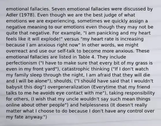 emotional fallacies. Seven emotional fallacies were discussed by Adler (1978). Even though we are the best judge of what emotions we are experiencing, sometimes we quickly assign a negative meaning to our emotions even though they may not be quite that negative. For example, "I am panicking and my heart feels like it will explode!" versus "my heart rate is increasing because I am anxious right now" In other words, we might overreact and use our self-talk to become more anxious. These emotional fallacies are listed in Table 4. They include perfectionism ("I have to make sure that every bit of my grass is even in my front yard"), catastrophic thinking ("If I don't watch my family sleep through the night, I am afraid that they will die and I will be alone"), shoulds, ("I should have said that I wouldn't babysit this dog") overgeneralization (Everytime that my friend talks to me he avoids eye contact with me"), taking responsibility for others, (I wish that my uncle wouldn't say such mean things online about other people") and helplessness (It doesn't really matter what I choose to do because I don't have any control over my fate anyway.")