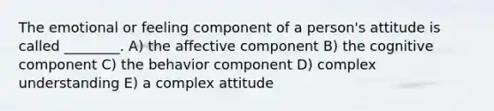 The emotional or feeling component of a person's attitude is called ________. A) the affective component B) the cognitive component C) the behavior component D) complex understanding E) a complex attitude