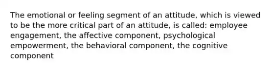 The emotional or feeling segment of an​ attitude, which is viewed to be the more critical part of an​ attitude, is called​: employee engagement, the affective component, psychological empowerment, the behavioral component, the cognitive component