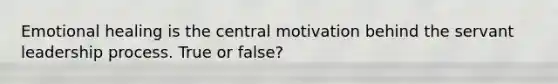 Emotional healing is the central motivation behind the servant leadership process. True or false?