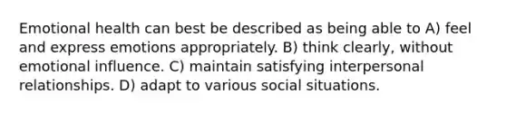 Emotional health can best be described as being able to A) feel and express emotions appropriately. B) think clearly, without emotional influence. C) maintain satisfying interpersonal relationships. D) adapt to various social situations.