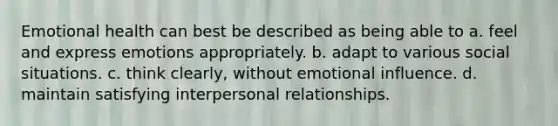 Emotional health can best be described as being able to a. feel and express emotions appropriately. b. adapt to various social situations. c. think clearly, without emotional influence. d. maintain satisfying interpersonal relationships.