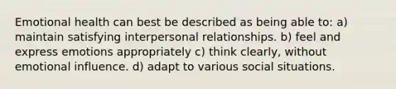 Emotional health can best be described as being able to: a) maintain satisfying interpersonal relationships. b) feel and express emotions appropriately c) think clearly, without emotional influence. d) adapt to various social situations.