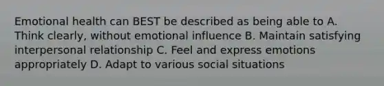 Emotional health can BEST be described as being able to A. Think clearly, without emotional influence B. Maintain satisfying interpersonal relationship C. Feel and express emotions appropriately D. Adapt to various social situations