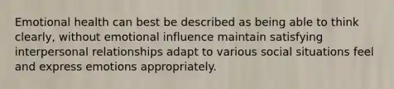 Emotional health can best be described as being able to think clearly, without emotional influence maintain satisfying interpersonal relationships adapt to various social situations feel and express emotions appropriately.