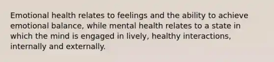 Emotional health relates to feelings and the ability to achieve emotional balance, while mental health relates to a state in which the mind is engaged in lively, healthy interactions, internally and externally.