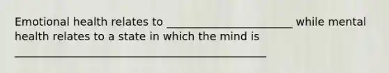 Emotional health relates to _______________________ while mental health relates to a state in which the mind is ______________________________________________