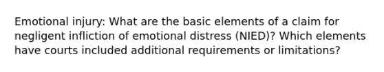 Emotional injury: What are the basic elements of a claim for negligent infliction of emotional distress (NIED)? Which elements have courts included additional requirements or limitations?