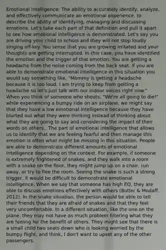 Emotional intelligence: The ability to accurately identify, analyze, and effectively communicate an emotional experience. to describe the ability of identifying, managing and discussing emotions. Let's take each part of that definition and pull it apart to see how emotional intelligence is demonstrated. Let's say you are driving your child to school and they will not stop loudly singing off-key. You sense that you are growing irritated and your thoughts are getting interrupted. In this case, you have identified the emotion and the trigger of that emotion. You are getting a headache from the noise coming from the back seat. If you are able to demonstrate emotional intelligence in this situation you would say something like, "Mommy is getting a headache because it is too loud. I am trying to keep from getting a headache so let's just talk with our indoor voices right now." When you think of someone who shouts, "We're all going to die!" while experiencing a bumpy ride on an airplane, we might say that they have a low emotional intelligence because they have blurted out what they were thinking instead of thinking about what they are going to say and considering the impact of their words on others.. The part of emotional intelligence that allows us to identify that we are feeling fearful and then manage this emotion is often what might be missing in this situation. People are able to demonstrate different amounts of emotional intelligence depending on the context. For example, if someone is extremely frightened of snakes, and they walk into a room with a snake on the floor, they might jump up on a chair, run away, or try to flee the room. Seeing the snake is such a strong trigger, it would be difficult to demonstrate emotional intelligence. When we say that someone has high EQ, they are able to discuss emotions effectively with others (Butler & Modaff, 2012). In the snake situation, the person would be able to tell their friends that they are afraid of snakes and that they feel very uncomfortable. In a different situation, like the one on the plane, they may not have as much problem filtering what they are feeling for the benefit of others. They might see that there is a small child two seats down who is looking worried by the bumpy flight, and think, I don't want to upset any of the other passengers.