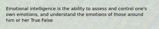 Emotional intelligence is the ability to assess and control one's own emotions, and understand the emotions of those around him or her True False