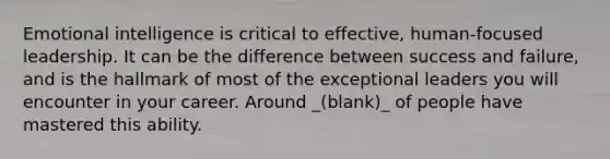 Emotional intelligence is critical to effective, human-focused leadership. It can be the difference between success and failure, and is the hallmark of most of the exceptional leaders you will encounter in your career. Around _(blank)_ of people have mastered this ability.