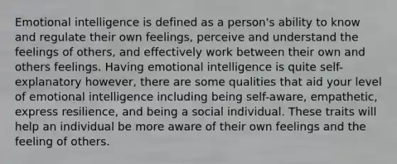 Emotional intelligence is defined as a person's ability to know and regulate their own feelings, perceive and understand the feelings of others, and effectively work between their own and others feelings. Having emotional intelligence is quite self-explanatory however, there are some qualities that aid your level of emotional intelligence including being self-aware, empathetic, express resilience, and being a social individual. These traits will help an individual be more aware of their own feelings and the feeling of others.