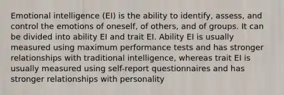 Emotional intelligence (EI) is the ability to identify, assess, and control the emotions of oneself, of others, and of groups. It can be divided into ability EI and trait EI. Ability EI is usually measured using maximum performance tests and has stronger relationships with traditional intelligence, whereas trait EI is usually measured using self-report questionnaires and has stronger relationships with personality